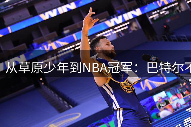 从草原少年到NBA冠军：巴特尔不为人知的篮球与爱情传奇